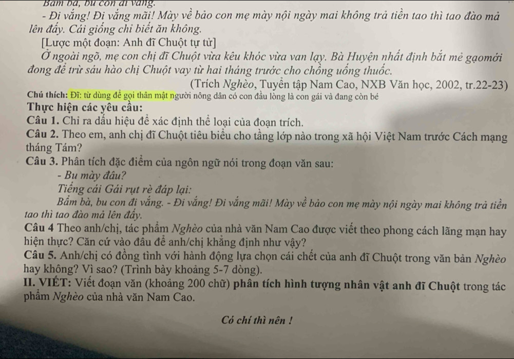 Bám bá, bù con di vang.
- Đi vắng! Đi vắng mãi! Mày về bảo con mẹ mày nội ngày mai không trả tiền tao thì tao đào mả
lên đấy. Cải giống chi biết ăn không.
[Lược một đoạn: Anh đĩ Chuột tự tử]
Ở ngoài ngõ, mẹ con chị đĩ Chuột vừa kêu khóc vừa van lạy. Bà Huyện nhất định bắt mẻ gạomới
đong để trừ sáu hào chị Chuột vay từ hai tháng trước cho chồng uống thuốc.
(Trích Nghèo, Tuyền tập Nam Cao, NXB Văn học, 2002, tr.22-23)
Chú thích: Đĩ: từ dùng để gọi thân mật người nông dân có con đầu lòng là con gái và đang còn bé
Thực hiện các yêu cầu:
Câu 1. Chỉ ra dấu hiệu để xác định thể loại của đoạn trích.
Câu 2. Theo em, anh chị đĩ Chuột tiêu biểu cho tầng lớp nào trong xã hội Việt Nam trước Cách mạng
tháng Tám?
Câu 3. Phân tích đặc điểm của ngôn ngữ nói trong đoạn văn sau:
- Bu mày đâu?
Tiếng cái Gái rụt rè đáp lại:
Bẩm bà, bu con đi vắng. - Đi vắng! Đi vắng mãi! Mày về bảo con mẹ mày nội ngày mai không trả tiền
tao thì tao đào mả lên đẩy.
Câu 4 Theo anh/chị, tác phẩm Nghèo của nhà văn Nam Cao được viết theo phong cách lãng mạn hay
hiện thực? Căn cứ vào đâu để anh/chị khẳng định như vậy?
Câu 5. Anh/chị có đồng tình với hành động lựa chọn cái chết của anh đĩ Chuột trong văn bản Nghèo
hay không? Vì sao? (Trình bày khoảng 5-7 dòng).
II. VIÉT: Viết đoạn văn (khoảng 200 chữ) phân tích hình tượng nhân vật anh đĩ Chuột trong tác
phẩm Nghèo của nhà văn Nam Cao.
Có chí thì nên !