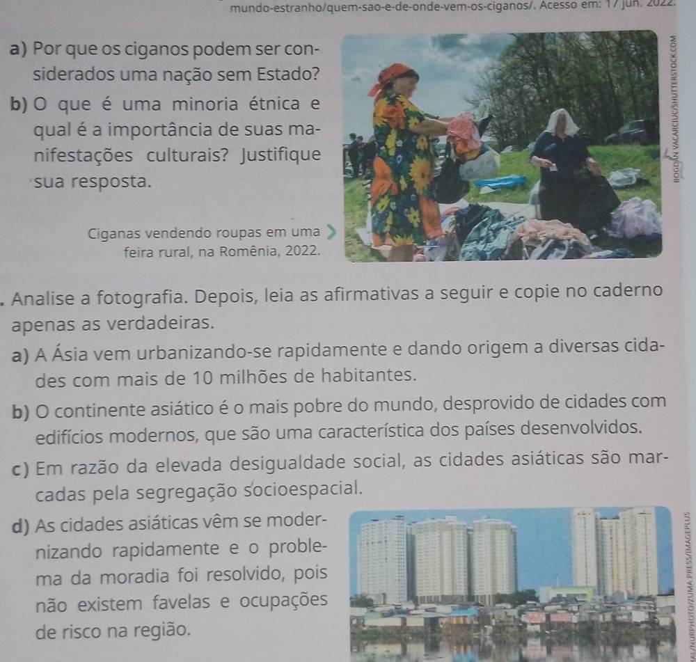 mundo-estranho/quem-são-e-de-onde-vem-os-ciganos/. Acesso em: 17 jun. 2022.
a) Por que os ciganos podem ser con-
siderados uma nação sem Estado?
b) O que é uma minoria étnica e
qual é a importância de suas ma-
nifestações culturais? Justifique
sua resposta.
Ciganas vendendo roupas em uma
feira rural, na Romênia, 2022.
. Analise a fotografia. Depois, leia as afirmativas a seguir e copie no caderno
apenas as verdadeiras.
a) A Ásia vem urbanizando-se rapidamente e dando origem a diversas cida-
des com mais de 10 milhões de habitantes.
b) O continente asiático é o mais pobre do mundo, desprovido de cidades com
edifícios modernos, que são uma característica dos países desenvolvidos.
c) Em razão da elevada desigualdade social, as cidades asiáticas são mar-
cadas pela segregação socioespacial.
d) As cidades asiáticas vêm se moder-
nizando rapidamente e o proble-
ma da moradia foi resolvido, pois
não existem favelas e ocupações
de risco na região.