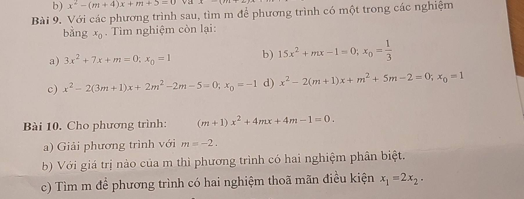 x^2-(m+4)x+m+5=0 va x-(m+2)
Bài 9. Với các phương trình sau, tìm m để phương trình có một trong các nghiệm 
bǎng x_0. Tìm nghiệm còn lại: 
b) 
a) 3x^2+7x+m=0; x_0=1 15x^2+mx-1=0; x_0= 1/3 
c) x^2-2(3m+1)x+2m^2-2m-5=0; x_0=-1 d) x^2-2(m+1)x+m^2+5m-2=0; x_0=1
Bài 10. Cho phương trình:
(m+1)x^2+4mx+4m-1=0. 
a) Giải phương trình với m=-2. 
b) Với giá trị nào của m thì phương trình có hai nghiệm phân biệt. 
c) Tìm m để phương trình có hai nghiệm thoã mãn điều kiện x_1=2x_2·