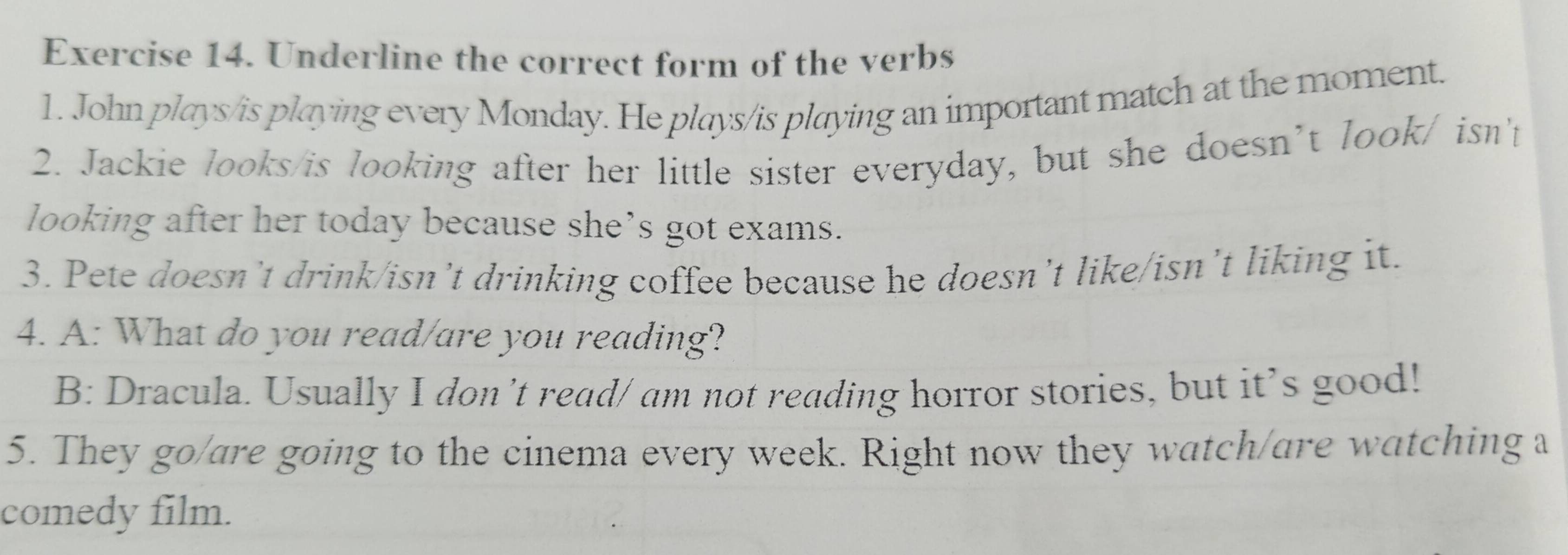 Underline the correct form of the verbs 
1. John plays/is playing every Monday. He plays/is playing an important match at the moment. 
2. Jackie looks/is looking after her little sister everyday, but she doesn’t look/ isn't 
looking after her today because she’s got exams. 
3. Pete doesn’t drink/isn’t drinking coffee because he doesn’t like/isn’t liking it. 
4. A: What do you read/are you reading? 
B: Dracula. Usually I don’t read/ am not reading horror stories, but it’s good! 
5. They go/are going to the cinema every week. Right now they watch/are watching a 
comedy film.