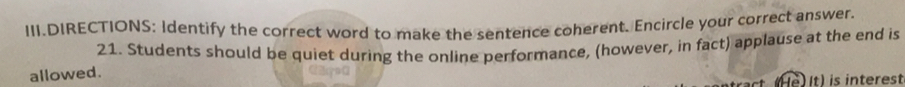 III.DIRECTIONS: Identify the correct word to make the sentence coherent. Encircle your correct answer. 
21. Students should be quiet during the online performance, (however, in fact) applause at the end is 
allowed. 
é) It) is interest