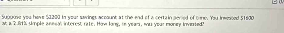 a 
Suppose you have $2200 in your savings account at the end of a certain period of time. You invested $1600
at a 2.81% simple annual interest rate. How long, in years, was your money invested?