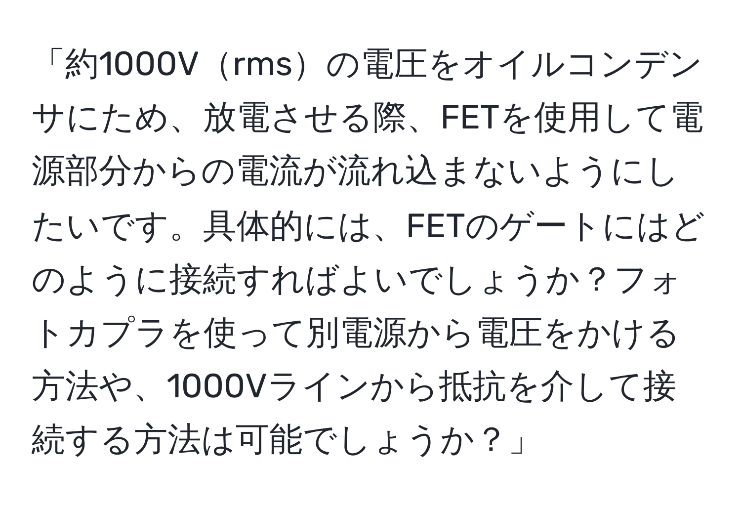 「約1000Vrmsの電圧をオイルコンデンサにため、放電させる際、FETを使用して電源部分からの電流が流れ込まないようにしたいです。具体的には、FETのゲートにはどのように接続すればよいでしょうか？フォトカプラを使って別電源から電圧をかける方法や、1000Vラインから抵抗を介して接続する方法は可能でしょうか？」