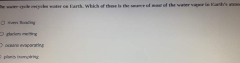The water cycle recycles water on Earth. Which of these is the source of most of the water vapor in Earth's atmo
rivers flooding
glaciers melting
oceans evaporating
plants transpiring
