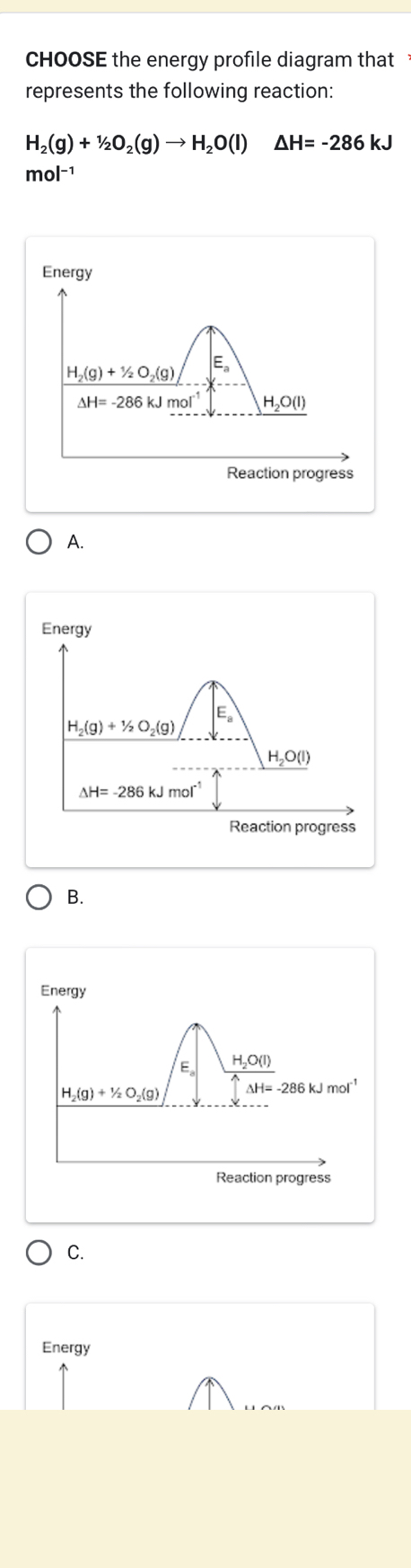 CHOOSE the energy profile diagram that
represents the following reaction:
H_2(g)+1/2O_2(g)to H_2O(l) △ H=-286kJ
mol-1
Energy
E
H_2(g)+1/2O_2(g)
△ H=-286kJmol^(-1) H_2O(l)
Reaction progress
A.
Energy
E。
H_2(g)+1/2O_2(g)
H_2O(l)
△ H=-286kJmol^(-1)
Reaction progress
B.
Energy
E_2 H_2O(l)
H_2(g)+1/2O_2(g) Delta H=-286kJmol^(-1)
Reaction progress
C.
Energy