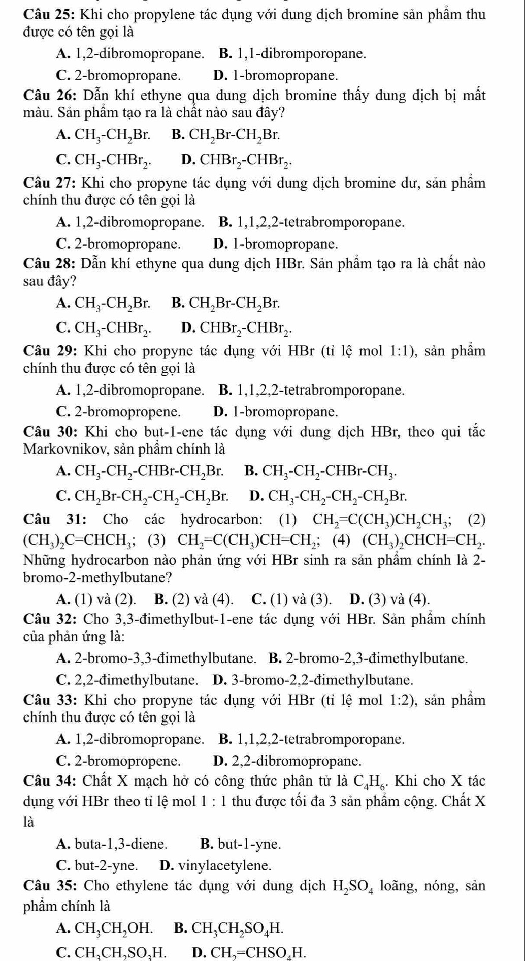 Khi cho propylene tác dụng với dung dịch bromine sản phẩm thu
được có tên gọi là
A. 1,2-dibromopropane. B. 1,1-dibromporopane.
C. 2-bromopropane. D. 1-bromopropane.
Câu 26: Dẫn khí ethyne qua dung dịch bromine thấy dung dịch bị mất
màu. Sản phầm tạo ra là chất nào sau đây?
A. CH_3-CH_2Br. B. CH_2Br-CH_2Br.
C. CH_3-CHBr_2. D. CHBr_2-CHBr_2.
Câu 27: Khi cho propyne tác dụng với dung dịch bromine dư, sản phẩm
chính thu được có tên gọi là
A. 1,2-dibromopropane. B. 1,1,2,2-tetrabromporopane.
C. 2-bromopropane. D. 1-bromopropane.
Câu 28: Dẫn khí ethyne qua dung dịch HBr. Sản phẩm tạo ra là chất nào
sau đây?
A. CH_3-CH_2Br. B. CH_2Br-CH_2Br.
C. CH_3-CHBr_2. D. CHBr_2-CHBr_2.
Câu 29: Khi cho propyne tác dụng với HBr (tỉ lệ mol 1:1) , sản phẩm
chính thu được có tên gọi là
A. 1,2-dibromopropane. B. 1,1,2,2-tetrabromporopane.
C. 2-bromopropene. D. 1-bromopropane.
Câu 30: Khi cho but-1-ene tác dụng với dung dịch HBr, theo qui tắc
Markovnikov, sản phầm chính là
A. CH_3-CH_2-CHBr-CH_2Br. B. CH_3-CH_2-CHBr-CH_3.
C. CH_2Br-CH_2-CH_2-CH_2Br. D. CH_3-CH_2-CH_2-CH_2Br.
Câu 31: Cho các hydrocarbon:  (1) CH_2=C(CH_3)CH_2CH_3;; (2)
(CH_3)_2C=CHCH_3; (3) CH_2=C(CH_3)CH=CH_2; (4) (CH_3) CHC H=CH_2.
Những hydrocarbon nào phản ứng với HBr sinh ra sản phầm chính là 2-
bromo-2-methylbutane?
A. (1) và (2). B. (2) và (4). C. (1) và (3). D. (3) và (4).
Câu 32: Cho 3,3-đimethylbut-1-ene tác dụng với HBr. Sản phẩm chính
của phản ứng là:
A. 2-bromo-3,3-đimethylbutane. B. 2-bromo-2,3-đimethylbutane.
C. 2,2-đimethylbutane. D. 3-bromo-2,2-đimethylbutane.
Câu 33: Khi cho propyne tác dụng với HBr (tỉ lệ mol 1:2) , sản phẩm
chính thu được có tên gọi là
A. 1,2-dibromopropane. B. 1,1,2,2-tetrabromporopane.
C. 2-bromopropene. D. 2,2-dibromopropane.
Câu 34: Chất X mạch hở có công thức phân tử là C_4H_6.. Khi cho X tác
dụng với HBr theo tỉ lệ mol 1 : 1 thu được tối đa 3 sản phẩm cộng. Chất X
là
A. buta-1,3-diene. B. but-1-yne.
C. but-2-yne. D. vinylacetylene.
Câu 35: Cho ethylene tác dụng với dung dịch H_2SO_4 loãng, nóng, sản
phẩm chính là
A. CH_3CH_2OH. B. CH_3CH_2SO_4H.
C. CH₃CH,SO₃H. D. CH ,=CHSO₄H.