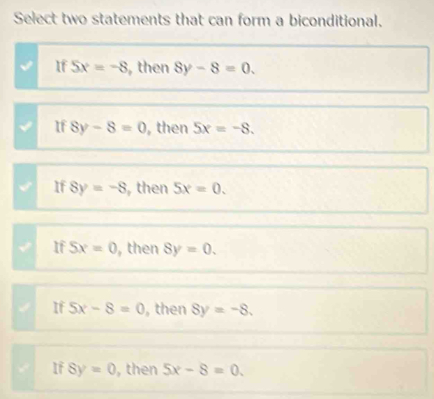 Select two statements that can form a biconditional.
If 5x=-8 , then 8y-8=0.
If 8y-8=0 , then 5x=-8.
If 8y=-8 then 5x=0.
If 5x=0 , then 8y=0.
If 5x-8=0 , then 8y=-8.
If 8y=0 , then 5x-8=0.