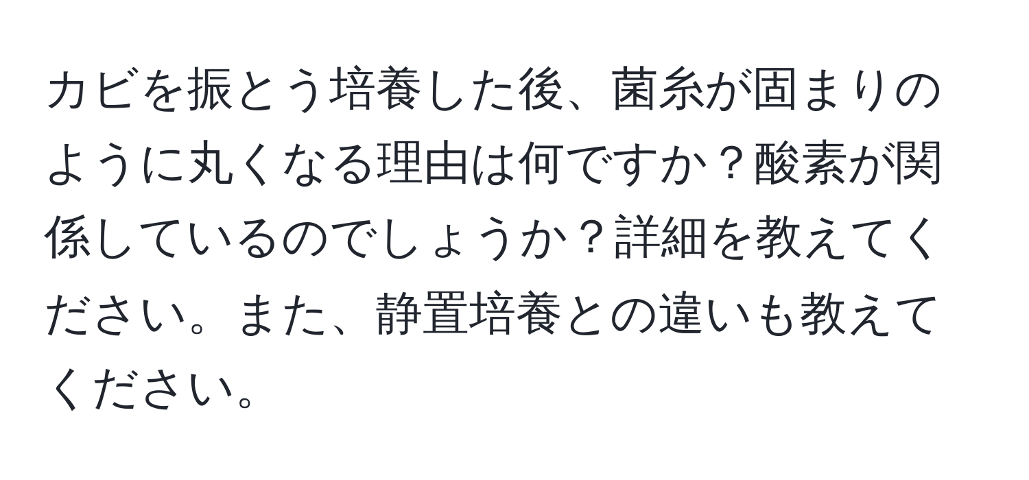 カビを振とう培養した後、菌糸が固まりのように丸くなる理由は何ですか？酸素が関係しているのでしょうか？詳細を教えてください。また、静置培養との違いも教えてください。