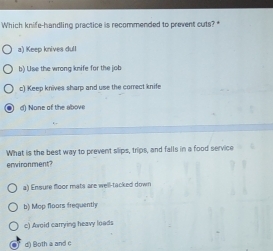 Which knife-handling practice is recommended to prevent cuts?
a) Keep knives dull
b) Use the wrong knife for the job
c) Keep knives sharp and use the correct knife
d) None of the above
What is the best way to prevent slips, trips, and falls in a food service
environment?
a) Ensure floor mats are well-tacked down
b) Mop floors frequentl
c) Avoid carrying heavy loads
d) Both a and c