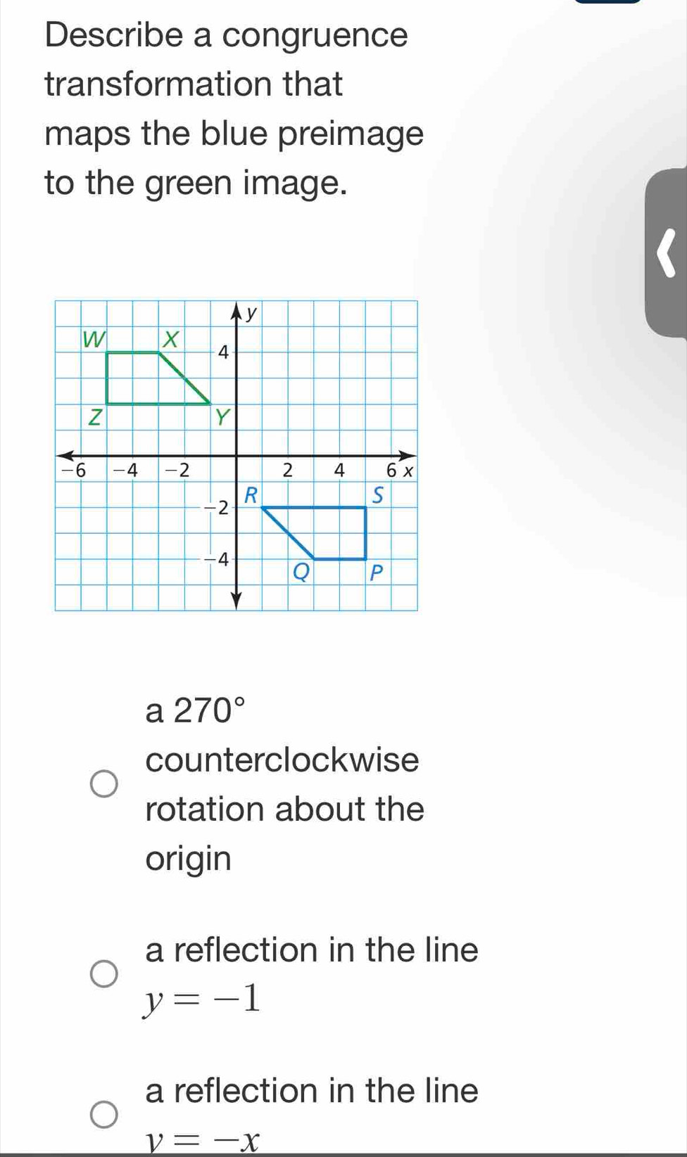 Describe a congruence
transformation that
maps the blue preimage
to the green image.
a 270°
counterclockwise
rotation about the
origin
a reflection in the line
y=-1
a reflection in the line
v=-x