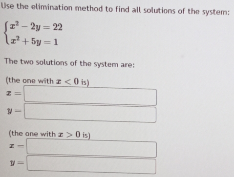 Use the elimination method to find all solutions of the system:
beginarrayl x^2-2y=22 x^2+5y=1endarray.
The two solutions of the system are: 
(the one with x<0</tex> is)
x=□
y=□
(the one with x>0 is)
x=□
y=□