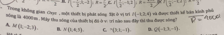 (2)beginarrayr  endarray ) .B. I(- 1/2 ;1;-2); R= 3/2 ,E. I( 1/2 ;-1;2); R= sqrt()/2 . D (frac 2;-1;2); x-frac 2
Trong không gian Oxyz , một thiết bị phát sóng đặt ở vị trí I(-1;2;4) và được thiết kế bán kính phủ
sóng là 4000m. Máy thu sóng của thiết bị đó ở vị trí nào sau đây thì thu được sóng?
A. M(1;-2;3). B. N(1;4;5). C. ^_3;-(3;1;-1). D. Q(-1;3;-1). 
u