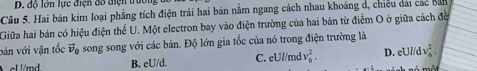 D. độ lớn lực điện đô điện trưởng
Câu 5. Hai bản kim loại phẳng tích điện trái hai bản nằm ngang cách nhau khoảng d, chiều dải các bản
Giữa hai bản có hiệu điện thế U. Một electron bay vào điện trường của hai bản từ điểm O ở giữa cách đề
bản với vận tốc vector v_0 song song với các bản. Độ lớn gia tốc của nó trong điện trường là
B. eU/d. C. eUl/md v_0^2. D. eUl/d v_0^2.