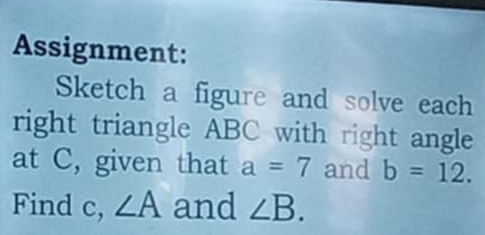 Assignment: 
Sketch a figure and solve each 
right triangle ABC with right angle 
at C, given that a=7 and b=12. 
Find c, ∠ A and ∠ B.