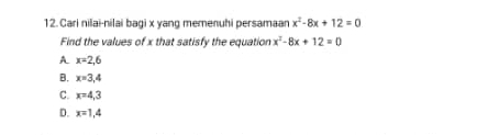 Cari nilai-nilai bagi x yang memenuhi persamaar x^2-8x+12=0
Find the values of x that satisfy the equation x^2-8x+12=0
A. x=2,6
B. x=3,4
C. x=4,3
D. x=1,4