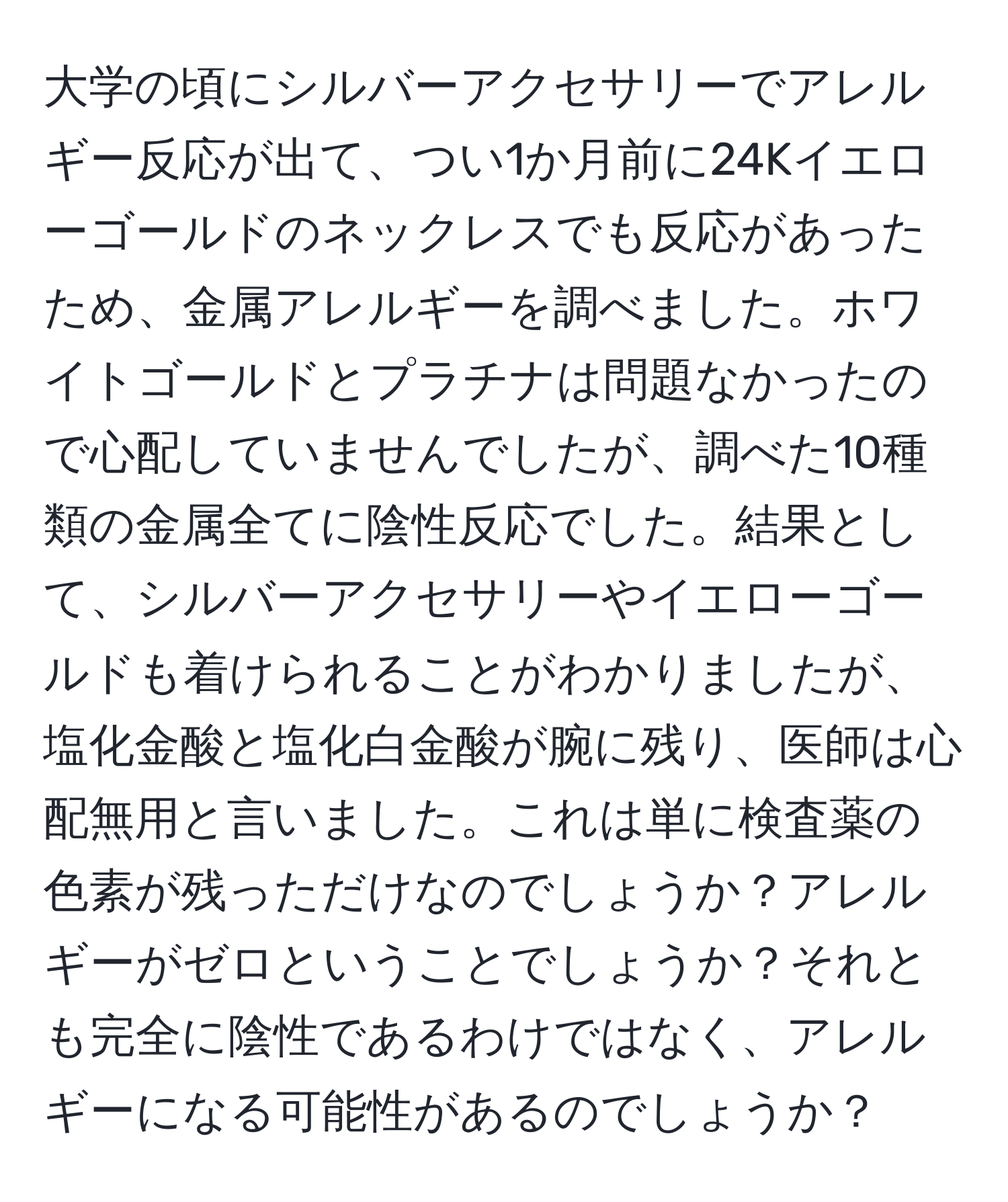 大学の頃にシルバーアクセサリーでアレルギー反応が出て、つい1か月前に24Kイエローゴールドのネックレスでも反応があったため、金属アレルギーを調べました。ホワイトゴールドとプラチナは問題なかったので心配していませんでしたが、調べた10種類の金属全てに陰性反応でした。結果として、シルバーアクセサリーやイエローゴールドも着けられることがわかりましたが、塩化金酸と塩化白金酸が腕に残り、医師は心配無用と言いました。これは単に検査薬の色素が残っただけなのでしょうか？アレルギーがゼロということでしょうか？それとも完全に陰性であるわけではなく、アレルギーになる可能性があるのでしょうか？