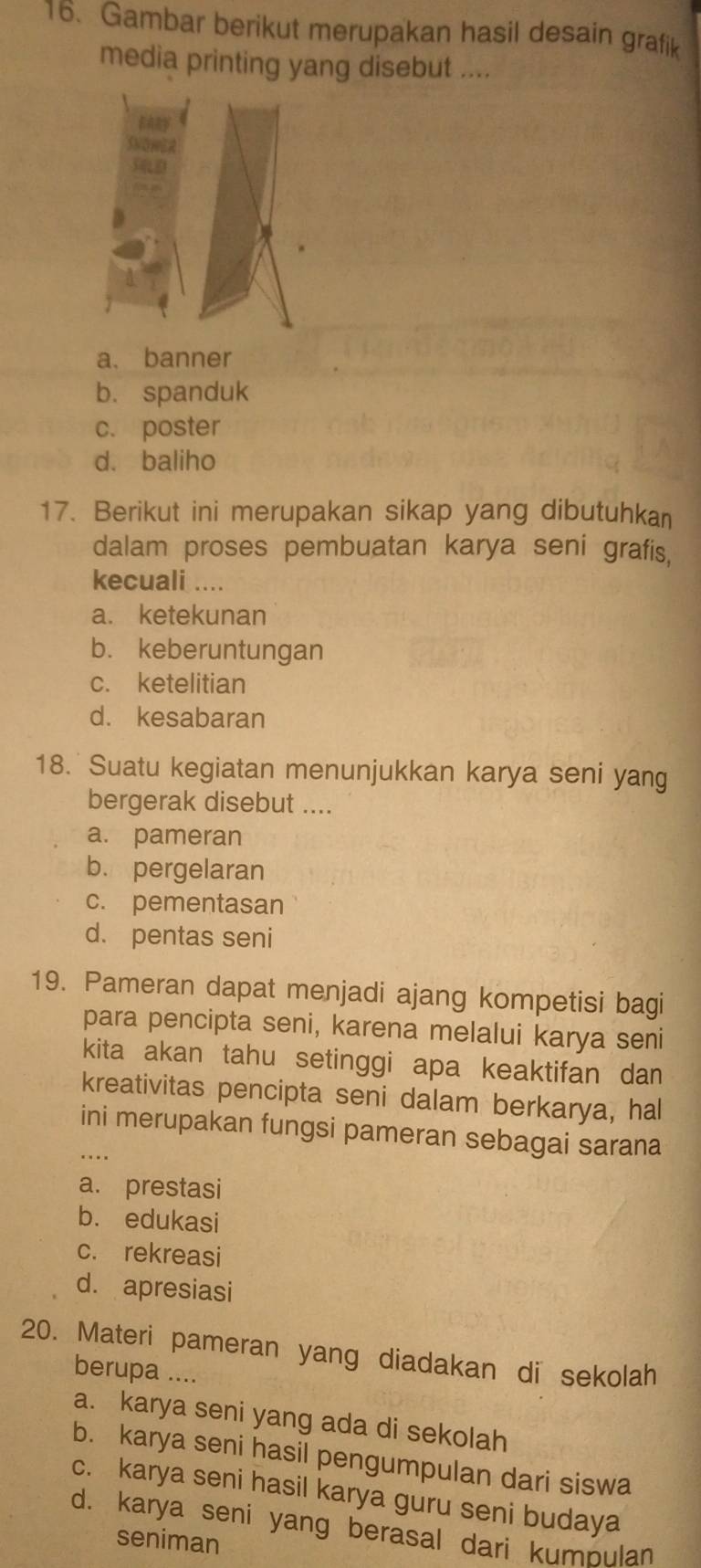 Gambar berikut merupakan hasil desain grafik
media printing yang disebut ....
a. banner
b. spanduk
c. poster
d. baliho
17. Berikut ini merupakan sikap yang dibutuhkan
dalam proses pembuatan karya seni grafis,
kecuali ....
a. ketekunan
b. keberuntungan
c. ketelitian
d. kesabaran
18. Suatu kegiatan menunjukkan karya seni yang
bergerak disebut ....
a. pameran
b. pergelaran
c. pementasan
d. pentas seni
19. Pameran dapat menjadi ajang kompetisi bagi
para pencipta seni, karena melalui karya seni
kita akan tahu setinggi apa keaktifan dan
kreativitas pencipta seni dalam berkarya, hal
ini merupakan fungsi pameran sebagai sarana
a. prestasi
b. edukasi
c. rekreasi
d. apresiasi
20. Materi pameran yang diadakan di sekolah
berupa ....
a. karya seni yang ada di sekolah
b. karya seni hasil pengumpulan dari siswa
c. karya seni hasil karya guru seni budaya
d. karya seni yang berasal dari kumpulan
seniman