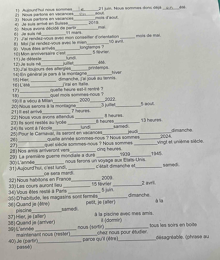 Aujourd'hui nous sommes_ 21 juin. Nous sommes donc déjà _été.
2) Nous partons en vacances_ aout.
3) Nous partons en vacances_ mois d'aout.
4) Je suis arrivé en Suisse_ 2019.
5) Nous avons décidé de partir,_ mai.
6) Je suis né 11 mars.
7) J'ai rendez-vous avec mon conseiller d'orientation _mois de mai.
8) Moi j'ai rendez-vous avec le mien_ 10 avril.
9) Vous êtes arrivés _longtemps ?
10) Mon anniversaire c'est _5 février.
11) Je déteste _lundi.
12) Je suis né_ juillet_ été.
13) J'ai toujours des allergies_ printemps.
14) En général je pars à la montagne,_ hiver
15) Hier, _dimanche, j'ai joué au tennis.
16) L'été_ j'irai en Italie.
17)_ quelle heure est-il rentré ?
18)_ quel mois sommes-nous ?
19) Il a vécu à Milan_ 2020_ 2022.
20) Nous serons à la montagne_ 3 juillet_ 5 aout.
21)Il est arrivé_ 7 heures.
22) Nous vous avons attendus _8 heures.
23) Ils sont restés au lycée _8 heures_ 13 heures.
24) Ils vont à l'école lundi_ samedi.
25) Pour le Carnaval, ils seront en vacances _jeudi_ dimanche.
26)_ quelle année sommes-nous ? Nous sommes_ 2024.
27)_ quel siècle sommes-nous ? Nous sommes _vingt et unième siècle.
28) Nos amis arriveront vers_ cinq heures.
29) La première guerre mondiale a duré _1939_ 1945.
30) L'année nous ferons un voyage aux Etats-Unis.
31) Aujourd’hui, c'est lundi, _c'était dimanche et_ samedi.
_
ce sera mardi.
32) Nous habitons en France_ 2009.
33) Les cours auront lieu _15 février_
2 avril.
34) Vous êtes resté à Paris _5 juin.
35) D'habitude, les magasins sont fermés_ dimanche.
36) Quand je (être) petit, je (aller)
à la
piscine_ samedi.
37) Hier, je (aller) à la piscine avec mes amis.
38) Quand je (arriver) il (dormir)
39) L'année _nous (sortir) _tous les soirs en boite
maintenant nous (rester)_ chez nous pour étudier.
40) Je (partir)_  parce qu'il (être)_ (désagréable. (phrase au
passé)