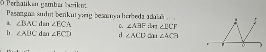 Perhatikan gambar berikut.
Pasangan sudut berikut yang besarnya berbeda adalah ...
a、 ∠ BAC dan ∠ ECA dan ∠ ECF
c. ∠ ABF
b. ∠ ABC dan ∠ ECD d. ∠ ACD dan ∠ ACB