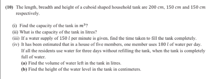 (10) The length, breadth and height of a cuboid shaped household tank are 200 cm, 150 cm and 150 cm
respectively. 
(i) Find the capacity of the tank in m^3 ? 
(ii) What is the capacity of the tank in litres? 
(iii) If a water supply of 150 l per minute is given. find the time taken to fill the tank completely. 
(iv) It has been estimated that in a house of five members, one member uses 180 l of water per day. 
If all the residents use water for three days without refilling the tank, when the tank is completely 
full of water. 
(a) Find the volume of water left in the tank in litres. 
(b) Find the height of the water level in the tank in centimeters.