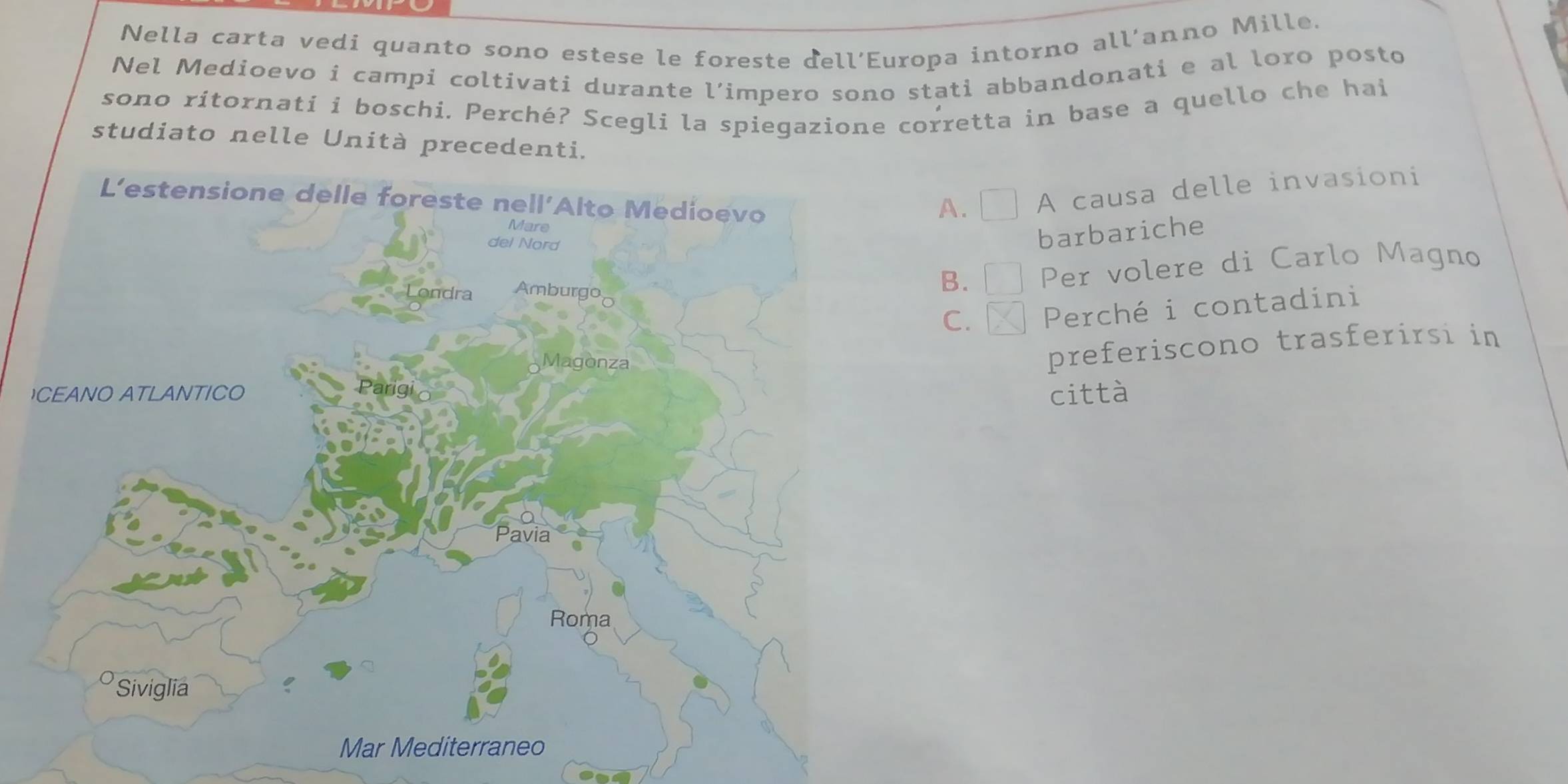 Nella carta vedi quanto sono estese le foreste dell’Europa intorno all’anno Mille.
Nel Medioevo i campi coltivati durante l’impero sono stati abbandonati e al loro posto
sono ritornati i boschi. Perché? Scegli la spiegazione corretta in base a quello che hai
studiato nelle Unità precedenti.
A. A causa delle invasioni
barbariche
B. Per volere di Carlo Magno
C. Perché i contadini
preferiscono trasferirsi in
città