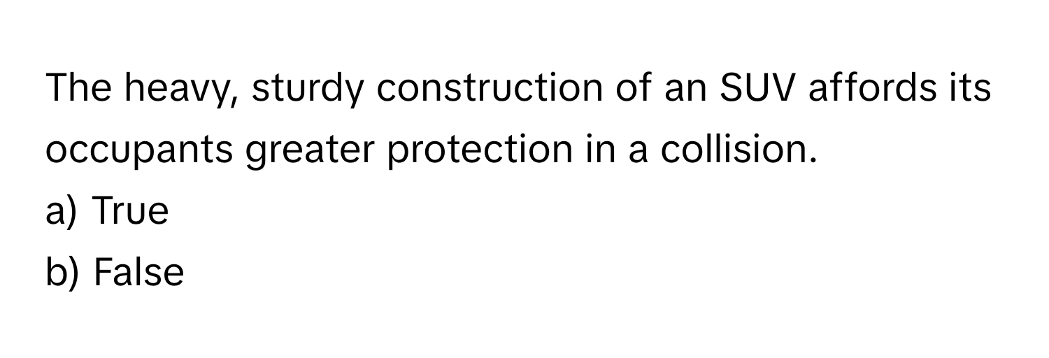 The heavy, sturdy construction of an SUV affords its occupants greater protection in a collision. 

a) True 
b) False