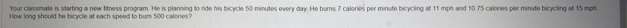 Your classmate is starting a new fitness program. He is planning to ride his bicycle 50 minutes every day. He burns 7 calories per minute bicycling at 11 mph and 10.75 calories per minute bicycling at 15 mph. 
How long should he bicycle at each speed to burn 500 calories?