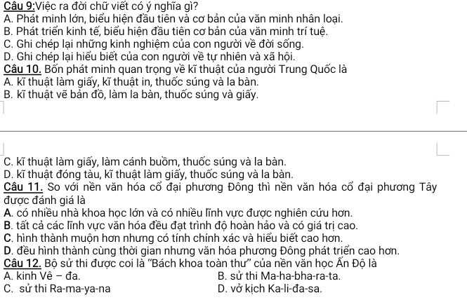 Việc ra đời chữ viết có ý nghĩa gì?
A. Phát minh lớn, biểu hiện đầu tiên và cơ bản của văn minh nhận loại.
B. Phát triển kinh tế, biểu hiện đầu tiên cơ bản của văn minh trí tuệ.
C. Ghi chép lại những kinh nghiệm của con người về đời sống.
D. Ghi chép lại hiểu biết của con người về tự nhiên và xã hội.
Câu 10. Bốn phát minh quan trọng về kĩ thuật của người Trung Quốc là
A. kĩ thuật làm giấy, kĩ thuật in, thuốc súng và la bàn.
B. kĩ thuật vẽ bản đồ, làm la bàn, thuốc súng và giấy.
C. kĩ thuật làm giấy, làm cánh buồm, thuốc súng và la bàn.
D. kĩ thuật đóng tàu, kĩ thuật làm giấy, thuốc súng và la bàn.
Câu 11. So với nền văn hóa cổ đại phương Đông thì nền văn hóa cố đại phương Tây
được đánh giá là
A. có nhiều nhà khoa học lớn và có nhiều lĩnh vực được nghiên cứu hơn.
B. tất cả các lĩnh vực văn hóa đều đạt trình độ hoàn hảo và có giá trị cao.
C. hình thành muộn hơn nhưng có tính chính xác và hiểu biết cao hơn.
D. đều hình thành cùng thời gian nhưng văn hóa phương Đông phát triển cao hơn.
Câu 12. Bộ sử thi được coi là ''Bách khoa toàn thư'' của nền văn học Ấn Độ là
A. kinh Vê - đa. B. sử thi Ma-ha-bha-ra-ta.
C. sử thi Ra-ma-ya-na D. vở kịch Ka-li-đa-sa.