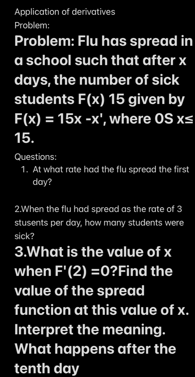 Application of derivatives 
Problem: 
Problem: Flu has spread in 
a school such that after x
days, the number of sick 
students F(x) 15 given by
F(x)=15x-x^1 , where 0Sx≤
15. 
Questions: 
1. At what rate had the flu spread the first
day? 
2.When the flu had spread as the rate of 3
stusents per day, how many students were 
sick? 
3.What is the value of x
when F'(2)=0' (1,2)
?Find the 
value of the spread 
function at this value of x. 
Interpret the meaning. 
What happens after the 
tenth day