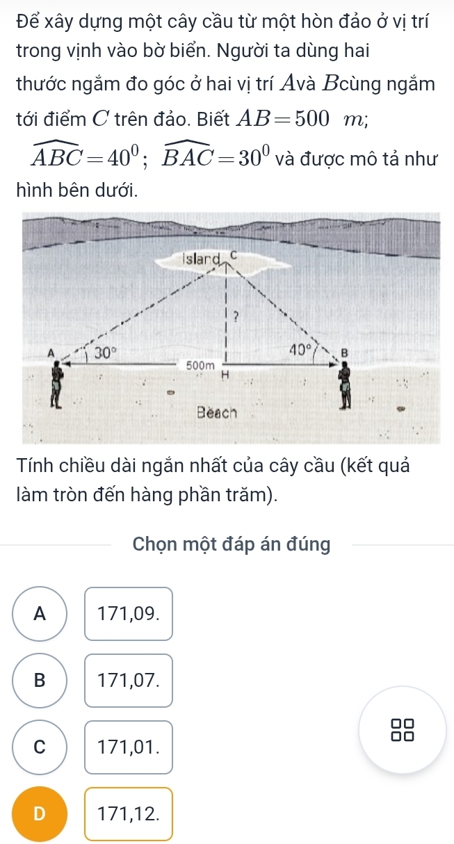 Để xây dựng một cây cầu từ một hòn đảo ở vị trí
trong vịnh vào bờ biển. Người ta dùng hai
thước ngắm đo góc ở hai vị trí Avà Bcùng ngắm
tới điểm C trên đảo. Biết AB=500m;
widehat ABC=40^0;widehat BAC=30^0 và được mô tả như
hình bên dưới.
Tính chiều dài ngắn nhất của cây cầu (kết quả
làm tròn đến hàng phần trăm).
Chọn một đáp án đúng
A 171,09.
B 171,07.
C 171,01.
D 171,12.