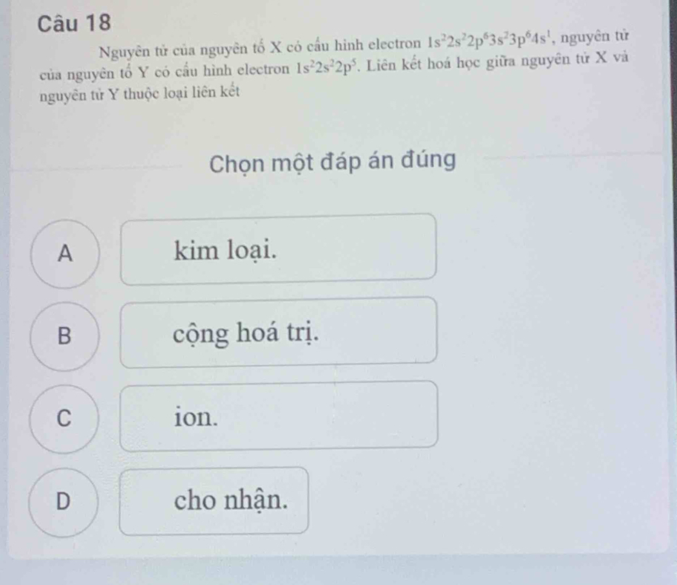 Nguyên tử của nguyên tố X có cầu hinh electron 1s^22s^22p^63s^23p^64s^1 , nguyên tử
của nguyên tổ Y có cầu hình electron 1s^22s^22p^5 *. Liên kết hoá học giữa nguyên tử X và
nguyên tử Y thuộc loại liên kết
Chọn một đáp án đúng
A kim loại.
B cộng hoá trị.
C ion.
D cho nhận.