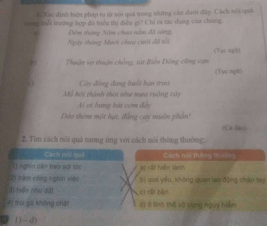 # Xãc định biện pháp tu từ nói quả trong những câu dưới đây. Cách nói quá
trong mỗi trường hợp đó biều thị điều gì? Chỉ ra tác dụng của chúng.
a) Đêm tháng Năm chưa nằm đã sáng,
Ngày tháng Mười chưa cười đã tổi
(Tục ngữ)
b) Thuận vợ thuận chồng, tát Biển Đông cũng cạn.
(Tục ngữ)
c) Cày đồng đang buổi ban trưa
Mỗ hồi thành thót như mưa ruộng cày
Ai ơi bưng bát cơm đầy
Dèo thơm một hạt, đắng cay muôn phần!
(Ca dao)
2. Tìm cách nói quá tương ứng với cách nói thông thường:
Cách nói quả Cách nói thông thường
1) nghìn cân treo sợi tóc a) rất hiện lành
2) trăm công nghĩn việc b) quá yếu, không quen lao động chân tay
3) hiển như đất c) rất bận
4) trói gà không chật d) ở tình thế vô cùng nguy hiểm
1) — d)