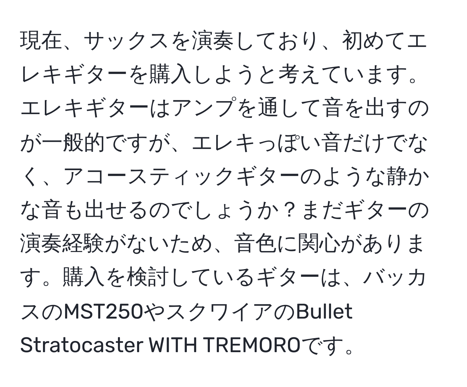 現在、サックスを演奏しており、初めてエレキギターを購入しようと考えています。エレキギターはアンプを通して音を出すのが一般的ですが、エレキっぽい音だけでなく、アコースティックギターのような静かな音も出せるのでしょうか？まだギターの演奏経験がないため、音色に関心があります。購入を検討しているギターは、バッカスのMST250やスクワイアのBullet Stratocaster WITH TREMOROです。