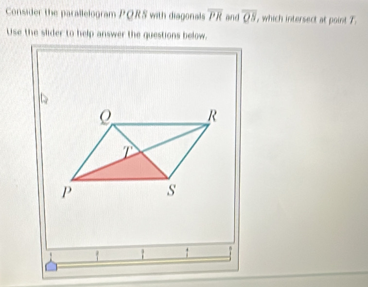 Consider the parallelogram PQRS with diagonals overline PR and overline QS , which intersect at point T.
Use the slider to help answer the questions below.
1 1