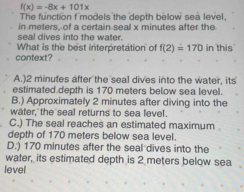 f(x)=-8x+101x
The function f models the depth below sea level,
in meters, of a certain seal x minutes after the
seal dives into the water.
What is the best interpretation of f(2)=170 in this
context?
A.) 2 minutes after the seal dives into the water, its
estimated depth is 170 meters below sea level.
B.) Approximately 2 minutes after diving into the
water, the seal returns to sea level.
C.) The seal reaches an estimated maximum
depth of 170 meters below sea level.
D.) 170 minutes after the seal dives into the
water, its estimated depth is 2 meters below sea
level