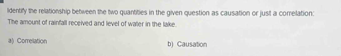 Identify the relationship between the two quantities in the given question as causation or just a correlation: 
The amount of rainfall received and level of water in the lake. 
a) Correlation 
b) Causation