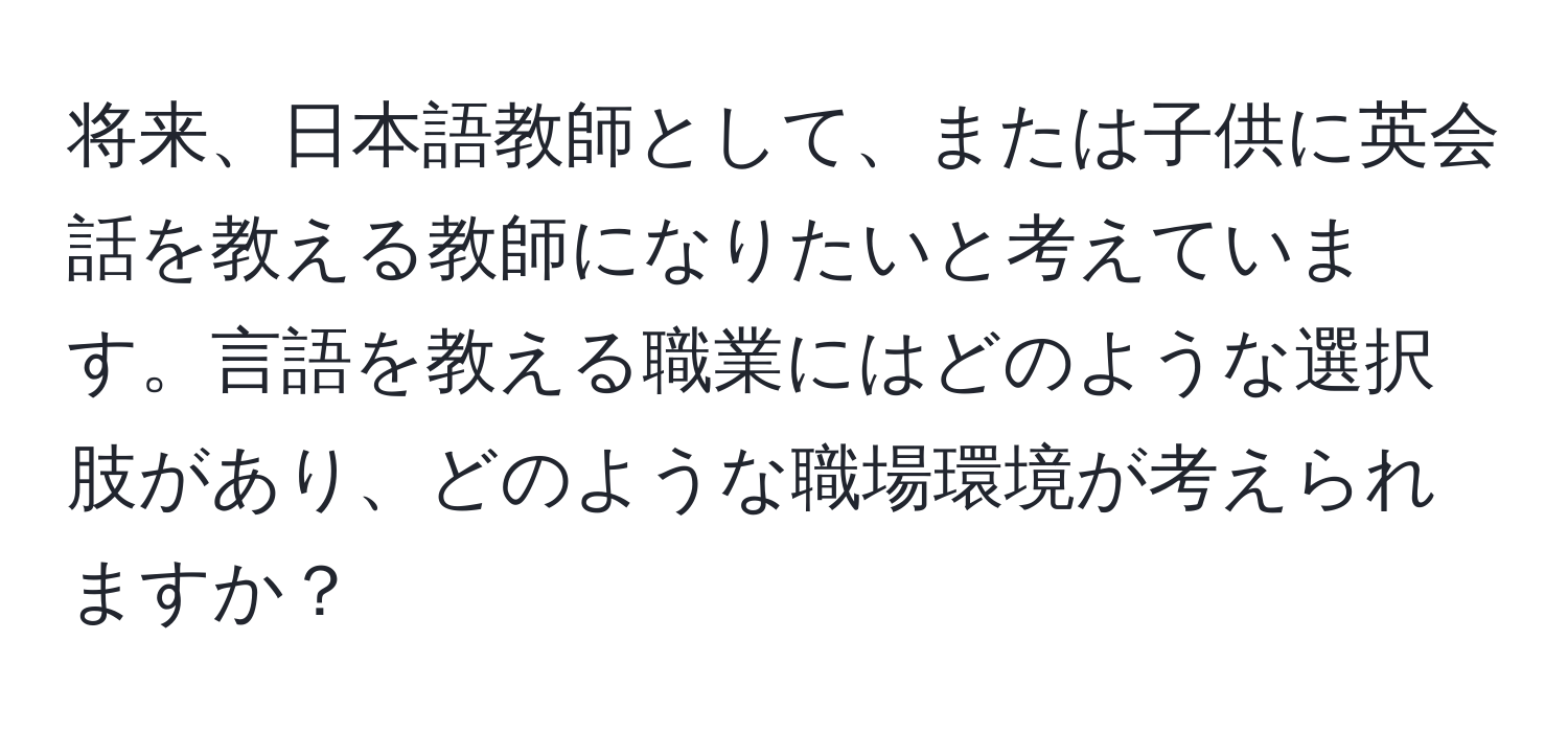 将来、日本語教師として、または子供に英会話を教える教師になりたいと考えています。言語を教える職業にはどのような選択肢があり、どのような職場環境が考えられますか？