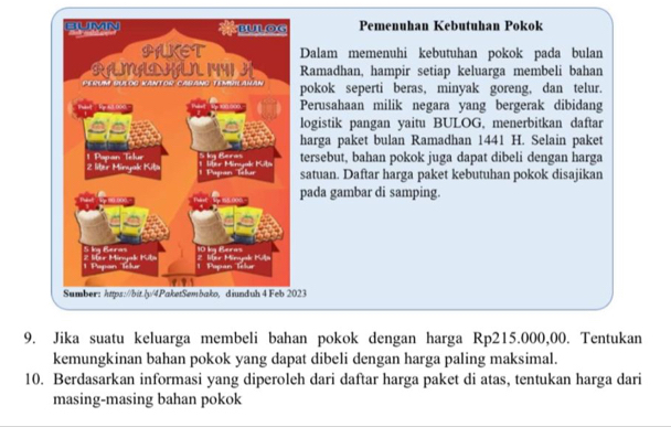 Pemenuhan Kebutuhan Pokok 
Dalam memenuhi kebutuhan pokok pada bulan 
Ramadhan, hampir setiap keluarga membeli bahan 
pokok seperti beras, minyak goreng, dan telur. 
Perusahaan milik negara yang bergerak dibidang 
logistik pangan yaitu BULOG, menerbitkan daftar 
harga paket bulan Ramadhan 1441 H. Selain paket 
tersebut, bahan pokok juga dapat dibeli dengan harga 
satuan. Daftar harga paket kebutuhan pokok disajikan 
pada gambar di samping. 
23 
9. Jika suatu keluarga membeli bahan pokok dengan harga Rp215.000,00. Tentukan 
kemungkinan bahan pokok yang dapat dibeli dengan harga paling maksimal. 
10. Berdasarkan informasi yang diperoleh dari daftar harga paket di atas, tentukan harga dari 
masing-masing bahan pokok