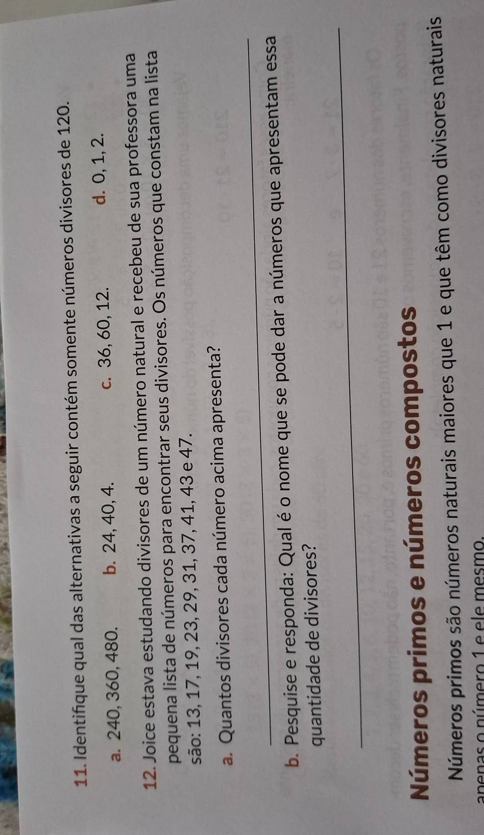 Identifique qual das alternativas a seguir contém somente números divisores de 120.
a. 240, 360, 480. b. 24, 40, 4. c. 36, 60, 12.
d. 0, 1, 2.
12. Joice estava estudando divisores de um número natural e recebeu de sua professora uma
pequena lista de números para encontrar seus divisores. Os números que constam na lista
são: 13, 17, 19, 23, 29, 31, 37, 41, 43 e 47.
a. Quantos divisores cada número acima apresenta?
_
b. Pesquise e responda: Qual é o nome que se pode dar a números que apresentam essa
quantidade de divisores?
_
Números primos e números compostos
Números primos são números naturais maiores que 1 e que têm como divisores naturais
anenas o número 1 e ele mesmo.