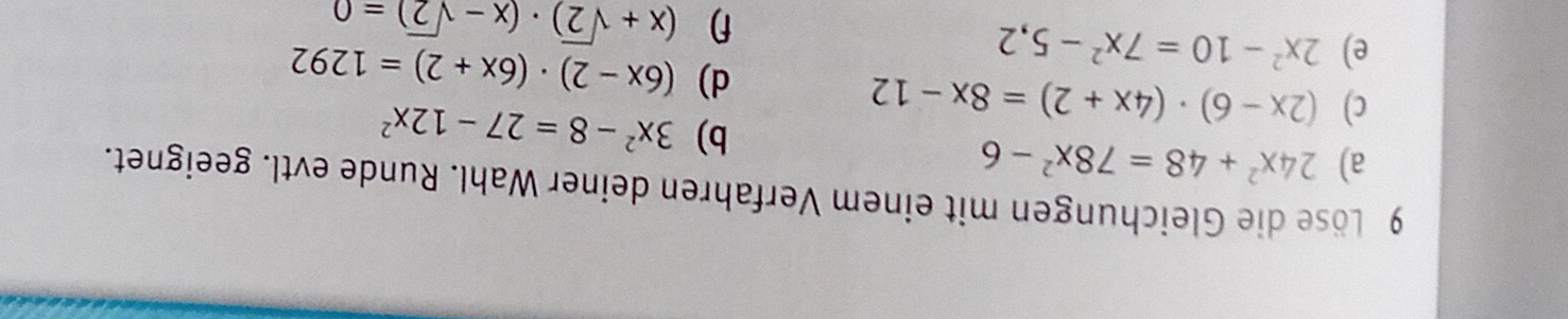 Löse die Gleichungen mit einem Verfahren deiner Wahl. Runde evtl. geeignet. 
a) 24x^2+48=78x^2-6
b) 3x^2-8=27-12x^2
c) (2x-6)· (4x+2)=8x-12
e) 2x^2-10=7x^2-5,2
d) (6x-2)· (6x+2)=1292
f (x+sqrt(2))· (x-sqrt(2))=0