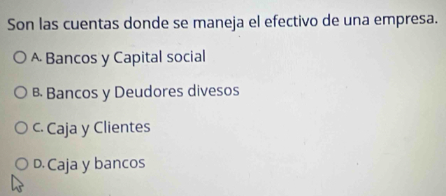 Son las cuentas donde se maneja el efectivo de una empresa.
A Bancos y Capital social
B Bancos y Deudores divesos
c. Caja y Clientes
D. Caja y bancos