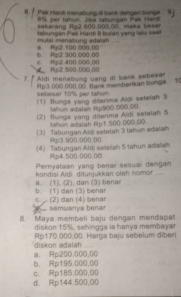 Pak Hardi menabung di bank dengan bunga
6% per tahun. Jika tabungan Pak Hardi
sekarang Rp2.600.000,00, maka besar
tabungan Pak Hardi 8 bulaŋ yang lalu saat
mulai menabung adalah ....
a. Rp2.100.000,00
b. Rp2.300.000,00
c. Rp2.400.000,00
Rp2.500.000,00
7. Aldi menabung uang di bank sebesar
Rp3.000.000,00. Bank memberikan bunga 10
sebesar 10% per tahun.
(1) Bunga yang diterima Aldi setelah 3
tahun adalah Rp900.000,00.
(2) Bunga yang diterima Aldi setelah 5
tahun adalah Rp1.500.000,00.
(3) Tabungan Aldi setelah 3 tahun adalah
Rp3.900.000,00.
(4) Tabyngan Aldi setelah 5 tahun adalah
Rp4.500.000,00.
Pernyataan yang benar sesuai dengan
kondisi Aldi ditunjukkan oleh nomor ....
a. (1), (2), dan (3) benar
b. (1) dan (3) benar
c. (2) dan (4) benar
te semuanya benar
8. Maya membeli baju dengan mendapat
diskon 15%, sehingga ia hanya membayar
Rp170.000,00. Harga baju sebelum diberi
diskon adalah ....
a. Rp200.000,00
b. Rp195.000,00
c. Rp185.000,00
d. Rp144.500,00