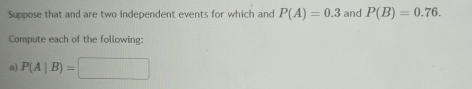 Suppose that and are two independent events for which and P(A)=0.3 and P(B)=0.76. 
Compute each of the following: 
a) P(A|B)=□