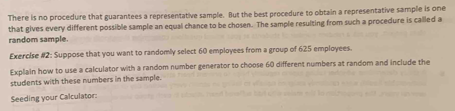 There is no procedure that guarantees a representative sample. But the best procedure to obtain a representative sample is one 
that gives every different possible sample an equal chance to be chosen. The sample resulting from such a procedure is called a 
random sample. 
Exercise #2: Suppose that you want to randomly select 60 employees from a group of 625 employees. 
Explain how to use a calculator with a random number generator to choose 60 different numbers at random and include the 
students with these numbers in the sample. 
Seeding your Calculator: