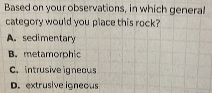 Based on your observations, in which general
category would you place this rock?
A. sedimentary
B. metamorphic
C. intrusive igneous
D. extrusive igneous