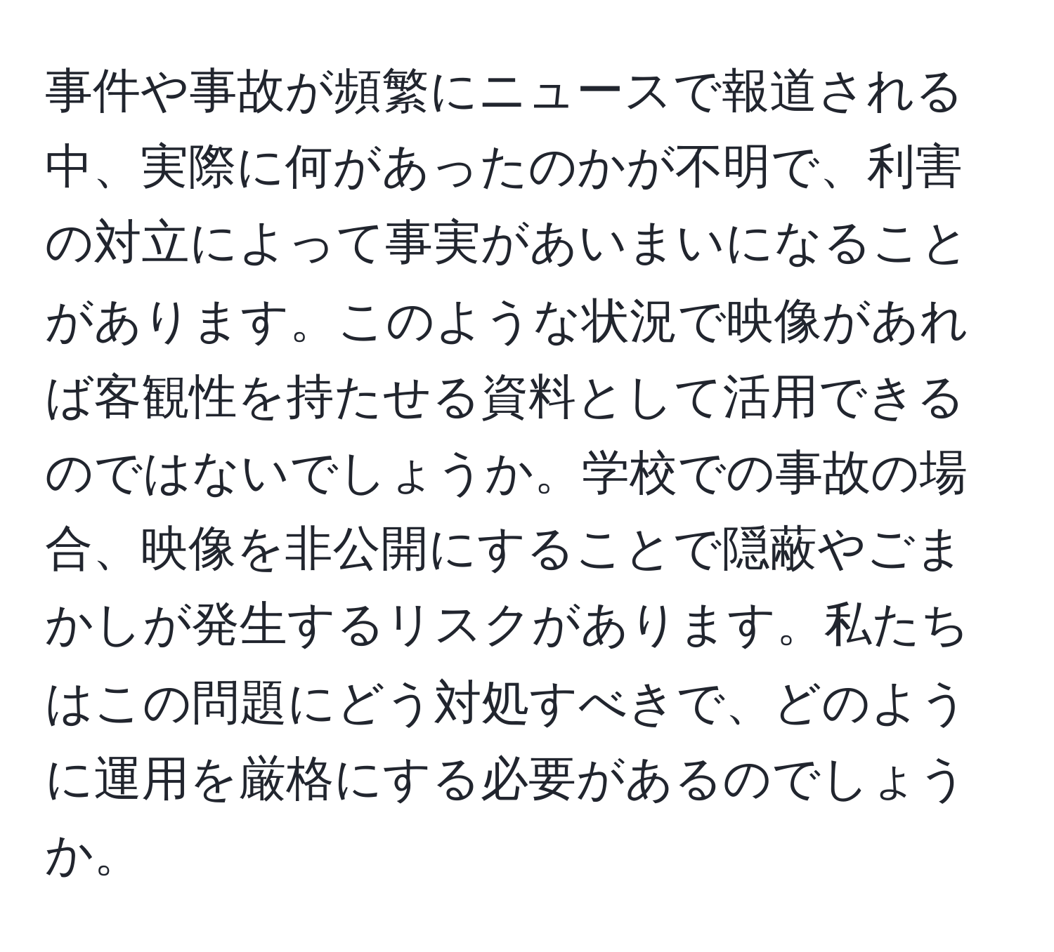 事件や事故が頻繁にニュースで報道される中、実際に何があったのかが不明で、利害の対立によって事実があいまいになることがあります。このような状況で映像があれば客観性を持たせる資料として活用できるのではないでしょうか。学校での事故の場合、映像を非公開にすることで隠蔽やごまかしが発生するリスクがあります。私たちはこの問題にどう対処すべきで、どのように運用を厳格にする必要があるのでしょうか。