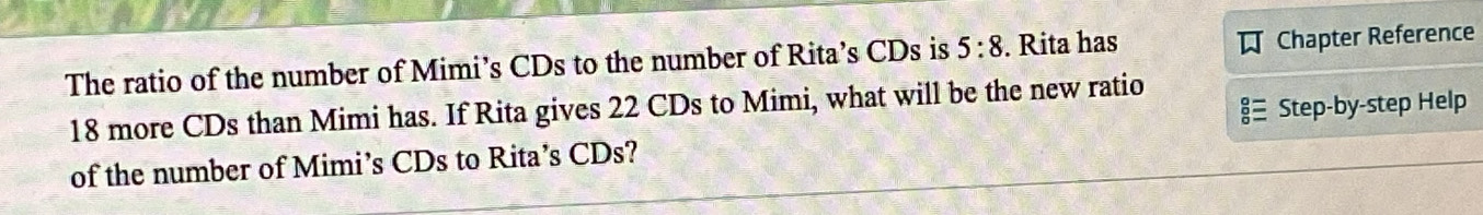 The ratio of the number of Mimi’s CDs to the number of Rita’s CDs is 5:8. Rita has Chapter Reference 
Step-by-step Help
18 more CDs than Mimi has. If Rita gives 22 CDs to Mimi, what will be the new ratio 
of the number of Mimi’s CDs to Rita’s CDs?