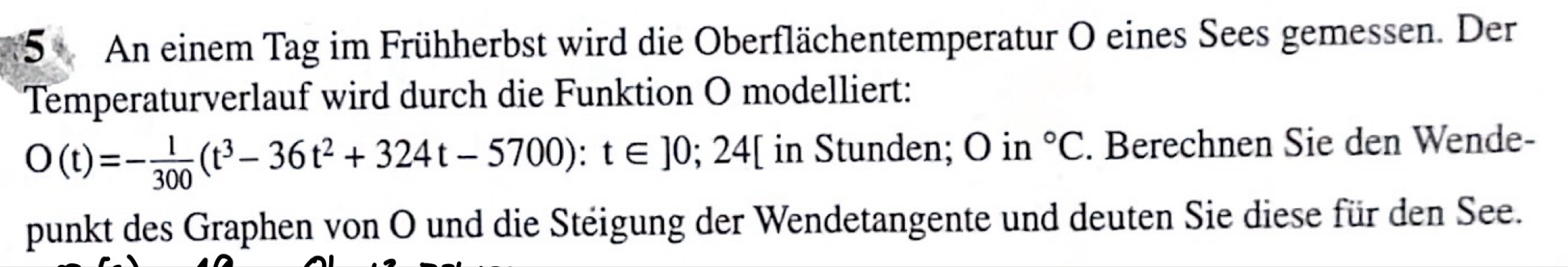 An einem Tag im Frühherbst wird die Oberflächentemperatur O eines Sees gemessen. Der 
Temperaturverlauf wird durch die Funktion O modelliert:
O(t)=- 1/300 (t^3-36t^2+324t-5700):t∈ ]0;24[ in Stunden; O in°C . Berechnen Sie den Wende- 
punkt des Graphen von O und die Steigung der Wendetangente und deuten Sie diese für den See.