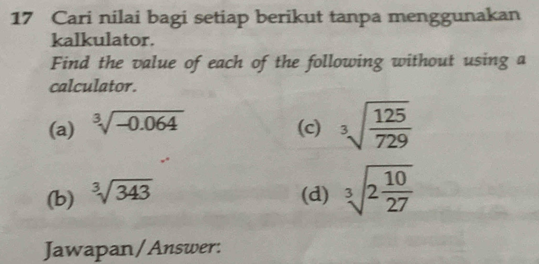 Cari nilai bagi setiap berikut tanpa menggunakan 
kalkulator. 
Find the value of each of the following without using a 
calculator. 
(a) sqrt[3](-0.064)
(c) sqrt[3](frac 125)729
(b) sqrt[3](343) (d) sqrt[3](2frac 10)27
Jawapan/Answer: