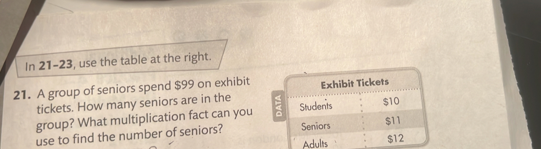 In 21-23, use the table at the right. 
21. A group of seniors spend $99 on exhibit 
Exhibit Tickets 
tickets. How many seniors are in the 
group? What multiplication fact can you Students $10
use to find the number of seniors? Seniors
$11
Adults $12